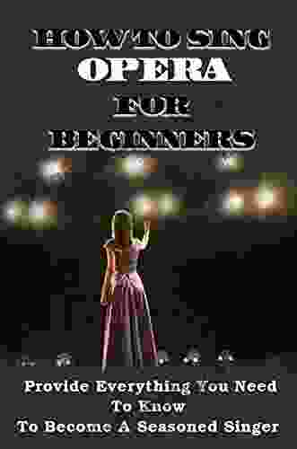 How To Sing Opera For Beginners: Provide Everything You Need To Know To Become A Seasoned Singer: Teach Me How To Sing Soprano